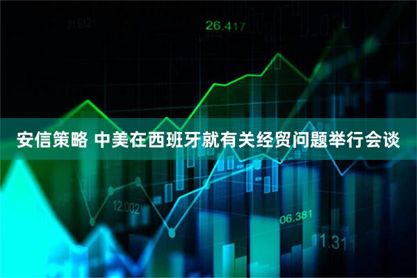 安信策略 中美在西班牙就有关经贸问题举行会谈