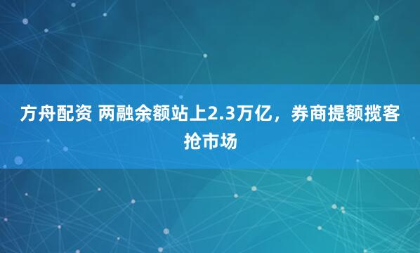 方舟配资 两融余额站上2.3万亿，券商提额揽客抢市场