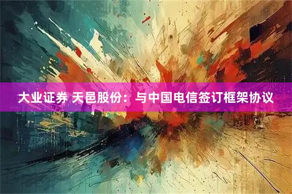 大业证券 天邑股份：与中国电信签订框架协议