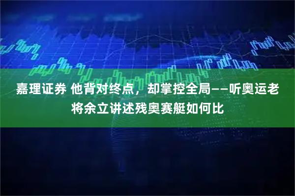 嘉理证券 他背对终点，却掌控全局——听奥运老将余立讲述残奥赛艇如何比