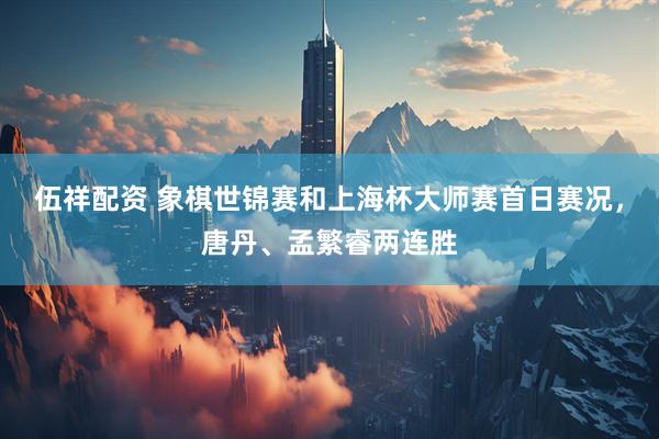 伍祥配资 象棋世锦赛和上海杯大师赛首日赛况，唐丹、孟繁睿两连胜