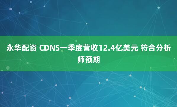 永华配资 CDNS一季度营收12.4亿美元 符合分析师预期