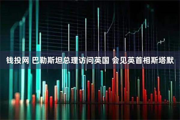 钱投网 巴勒斯坦总理访问英国 会见英首相斯塔默