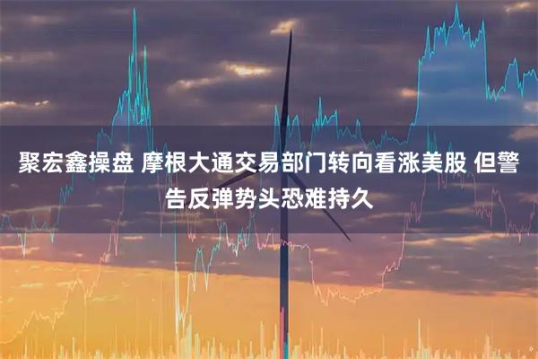 聚宏鑫操盘 摩根大通交易部门转向看涨美股 但警告反弹势头恐难持久
