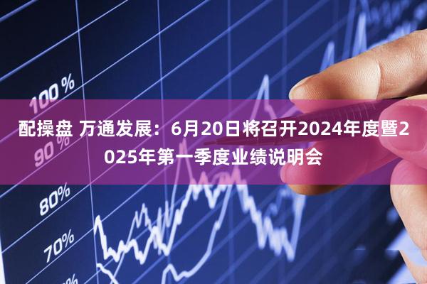 配操盘 万通发展：6月20日将召开2024年度暨2025年第一季度业绩说明会