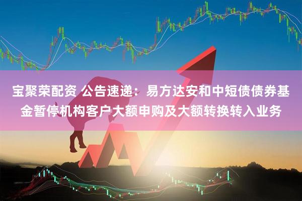 宝聚荣配资 公告速递：易方达安和中短债债券基金暂停机构客户大额申购及大额转换转入业务