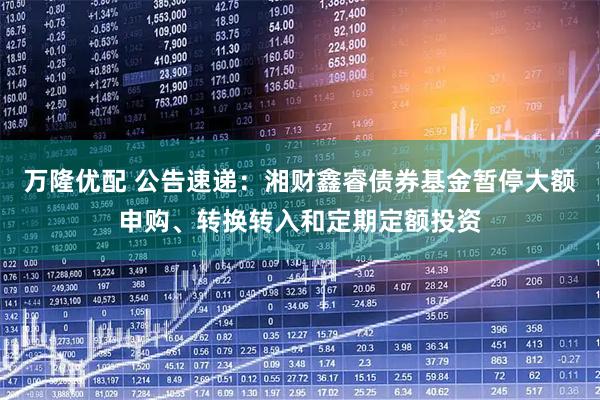 万隆优配 公告速递：湘财鑫睿债券基金暂停大额申购、转换转入和定期定额投资