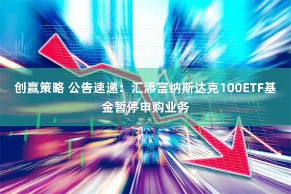 创赢策略 公告速递：汇添富纳斯达克100ETF基金暂停申购业务