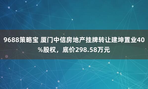 9688策略宝 厦门中信房地产挂牌转让建坤置业40%股权，底价298.58万元