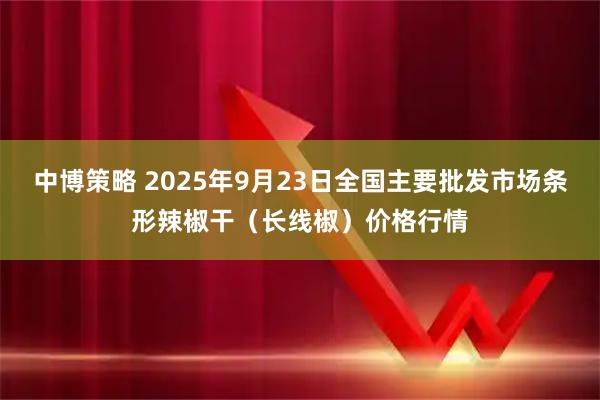 中博策略 2025年9月23日全国主要批发市场条形辣椒干（长线椒）价格行情