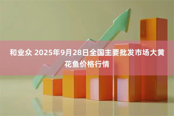 和业众 2025年9月28日全国主要批发市场大黄花鱼价格行情