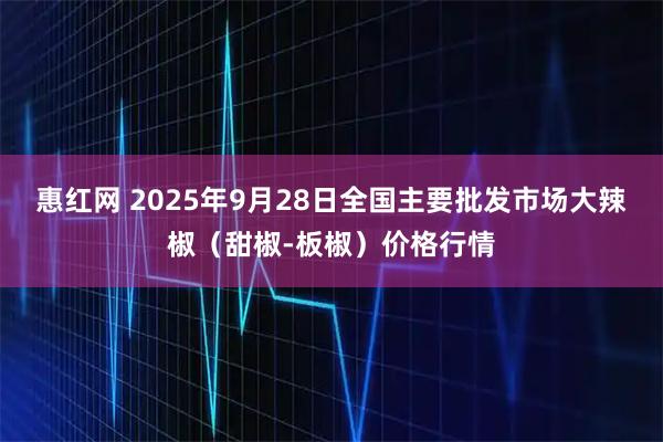 惠红网 2025年9月28日全国主要批发市场大辣椒（甜椒-板椒）价格行情