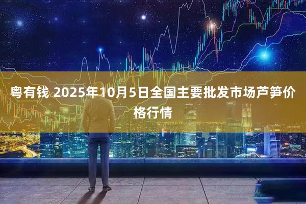 粤有钱 2025年10月5日全国主要批发市场芦笋价格行情
