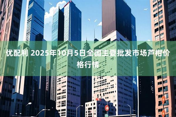 优配利 2025年10月5日全国主要批发市场芦柑价格行情