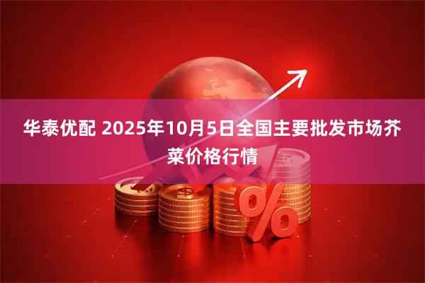 华泰优配 2025年10月5日全国主要批发市场芥菜价格行情