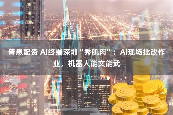 普患配资 AI终端深圳“秀肌肉”：AI现场批改作业，机器人能文能武