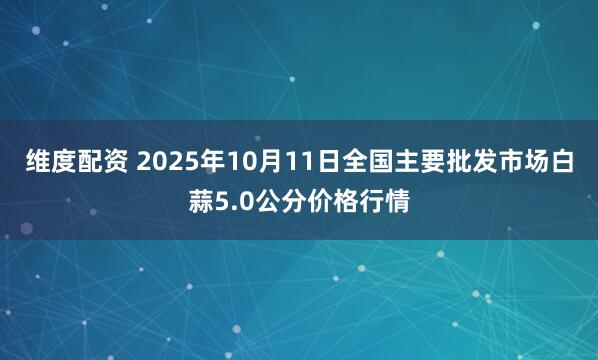 维度配资 2025年10月11日全国主要批发市场白蒜5.0公分价格行情