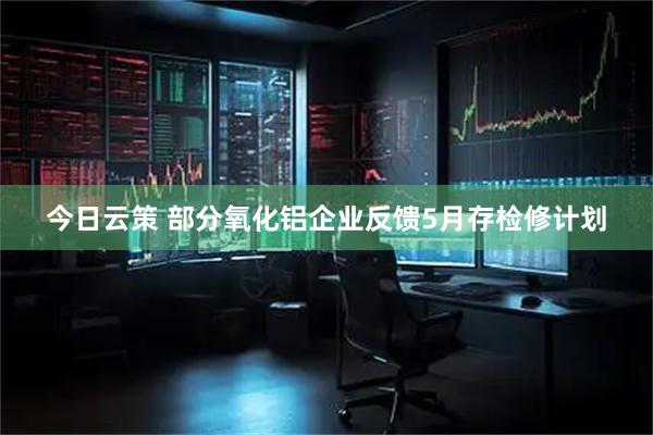 今日云策 部分氧化铝企业反馈5月存检修计划