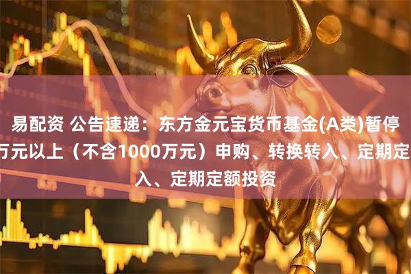 易配资 公告速递：东方金元宝货币基金(A类)暂停1000万元以上（不含1000万元）申购、转换转入、定期定额投资