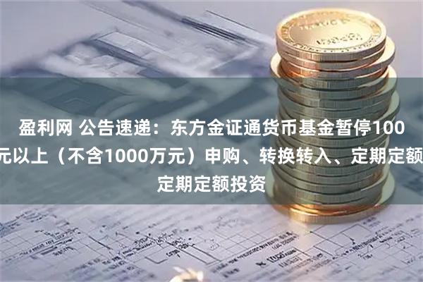 盈利网 公告速递：东方金证通货币基金暂停1000万元以上（不含1000万元）申购、转换转入、定期定额投资