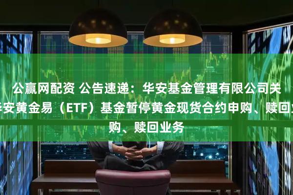 公赢网配资 公告速递：华安基金管理有限公司关于华安黄金易（ETF）基金暂停黄金现货合约申购、赎回业务