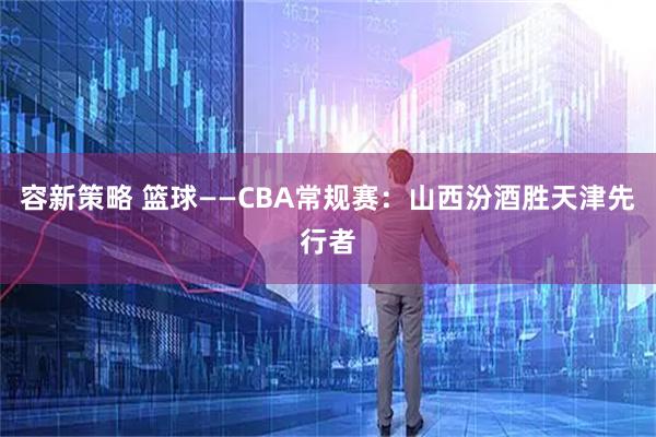 容新策略 篮球——CBA常规赛：山西汾酒胜天津先行者