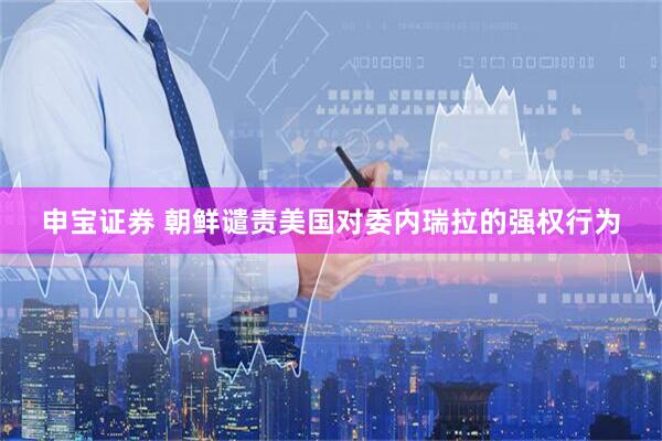 申宝证券 朝鲜谴责美国对委内瑞拉的强权行为