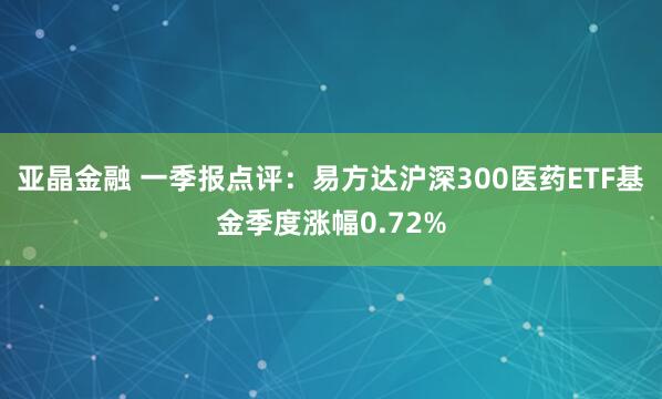 亚晶金融 一季报点评：易方达沪深300医药ETF基金季度涨幅0.72%