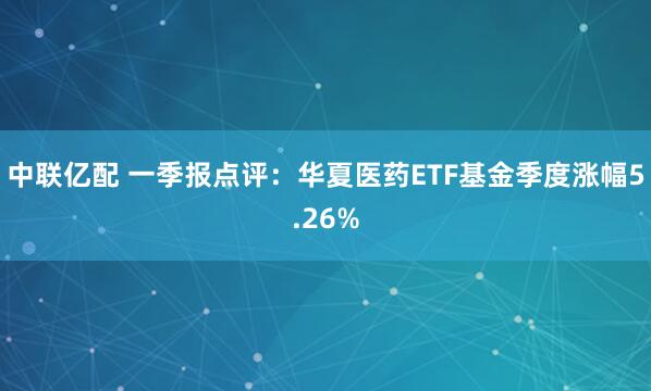 中联亿配 一季报点评：华夏医药ETF基金季度涨幅5.26%