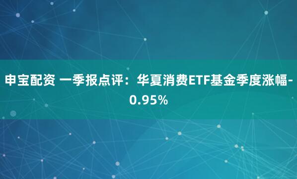 申宝配资 一季报点评：华夏消费ETF基金季度涨幅-0.95%
