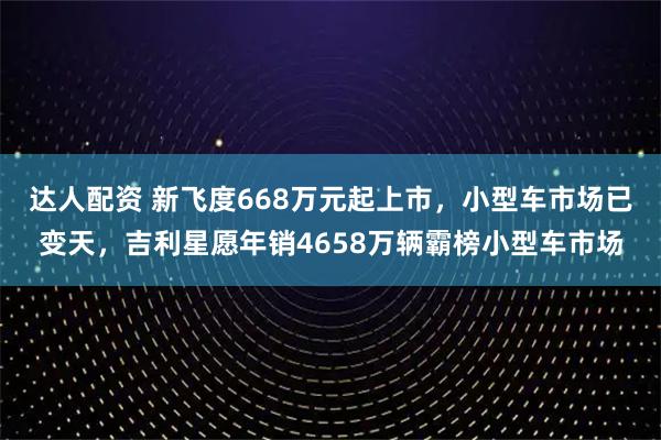 达人配资 新飞度668万元起上市，小型车市场已变天，吉利星愿年销4658万辆霸榜小型车市场