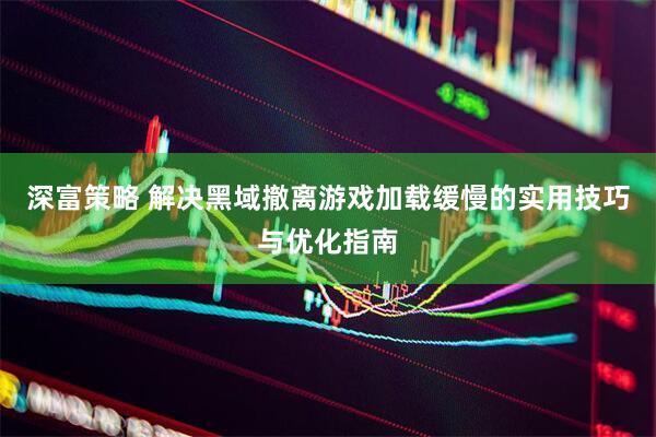深富策略 解决黑域撤离游戏加载缓慢的实用技巧与优化指南