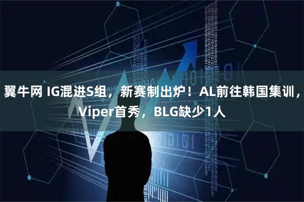 翼牛网 IG混进S组，新赛制出炉！AL前往韩国集训，Viper首秀，BLG缺少1人