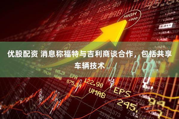 优股配资 消息称福特与吉利商谈合作，包括共享车辆技术